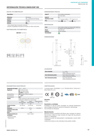 PUNTOS DE LUZ Y SOPORTES

SIMON ENIF HID

INFORMACIÓN TÉCNICA SIMON ENIF HID
DATOS FOTOMÉTRICOS*

DIMENSIONES FÍSICAS

Grupo Óptico

Grado IP

Reﬂectores
Lámparas
Potencia
Casquillo
FHS Inst.

WB Extensivo
FSD – Fluorescencia de Descarga
18, 36 W
G13, 2G11

E2
* Utilizar lámparas Vsap sin arrancador incorporado.
Comprobar compatibilidad de dimensión de la lámpara con reﬂector seleccionado.

DISTRIBUCIÓN FOTOMÉTRICA
ENIF BW FSD 2X36 W

Grado IK
Superﬁcie al viento
Peso

IP44 receptáculo portaequipos
IP54 Grupo óptico
IK8
columna: 0,269 m²
columna:

17,5 kg

brazo: 0,1 m²
mural:

5,7 kg

MATERIALES
Fuste
Difusor
Reﬂector
Reciclabilidad

Acero zincado y pintado con resinas de alta resistencia a
las rozaduras, acero inoxidable AISI 316
metacrilato opal
Aluminio anodizado

DIMENSIONES

M14

L = 350 mm

ACABADOS
Acero Inoxidable
Acero Galvanizado pintado
Acero Galvanizado pintado

PARÁMETROS ELÉCTRICOS*

Temperatura de trabajo -40 °C … +40 °C
Regulación
2N- Sin línea de mando
2N+ Con línea de mando
1N (100%) Sin regulación
sólo electrónicos
CAD Regulador de ﬂujo en cabecera
sólo electrónicos
1 … 10 V**
sólo
DALI**
110329 AF.indd 82 electrónicos
Equipos
Equipos compactos de última generación, arrancador,
condensador y cableado en un mismo bloque.
Equipo electrónico
Equipo
Equipo
EL
electromagnético electromagnético
EG
EM
Tensión de alimen220-240 Vac
220-240 Vac
220-240 Vac
tación
Frecuencia
50 Hz
60 Hz
50 / 60 Hz
Protección contra sobre
4 kV
tensiones
≥ 0,95
Cos ĳ
Protección eléctrica de
Clase I o Clase II
la luminaria
* Depende del modelo
** Bajo demanda
Impreso: 2013-04-10

05/10/12 12:09

SIMON LIGHTING, S.A.

SS
Fuste:
Anillos embellecedores DGCLAS
Fuste: Colores Simon Lighting
(Anillos embellecedores DGCLAS)
Fuste: Otros colores RAL
(Anillos embellecedores DGCLAS)

CERTIFICADOS
Luminaria según: EN-60598-1 y 2-3 / EN-ISO-55015 / EN-61547 /
EN 61000-3-2 y 3-3

ES-0042 / 1995

05/10/12 12:09

Garantía
2 años.
Suministro y embalaje
Embalado en caja de cartón reciclable con etiqueta identiﬁcativa
para proteger el producto durante el transporte y almacenaje.
Se suministra sin lámparas.
Mantenimiento
Mantener limpia la superﬁcie del difusor para conseguir el máximo
ﬂujo lumínico. Utilizar un trapo húmedo sin ningún tipo de producto
agresivo ni detergente.
Lubricar las juntas de estanqueidad y reemplazarlas cuando estén
cuarteadas.
Lubricar los cierres y/o las charnelas de las partes móviles.

61

 