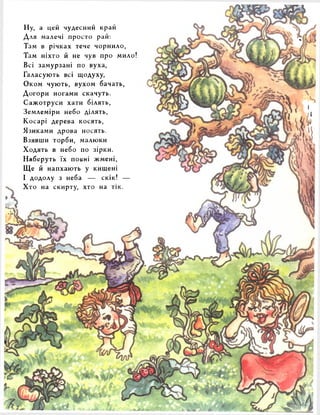 Ну, а цей чудесний край 
Для малечі просто рай: 
Там в річках тече чорнило, 
Там ніхто й не чув про мило 
Всі замурзані по вуха, 
Галасують всі щодуху, 
Оком чують, вухом бачать, 
Догори ногами скачуть. 
Сажотруси хати білять, 
Землеміри небо ділять, 
Косарі дерева косять, 
Язиками дрова носять. 
Взявши торби, малюки 
Ходять в небо по зірки. 
Наберуть їх повні жмені, 
Ще й напхають у кишені 
І додолу з неба — скік! — 
Хто на скирту, хто на тік. 
 