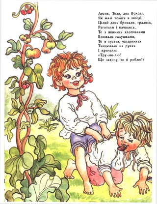 Лесик, Толя, два Володі, 
Як малі телята в шкоді, 
Цілий день брикали, грались, 
Реготали і качались, 
То з якимись хлопчаками 
Воювали галушками, 
То в густих чагарниках 
Танцювали на руках. 
І кричали: 
«Тру-лю-лю! 
Що захочу, те й роблю!» 
 