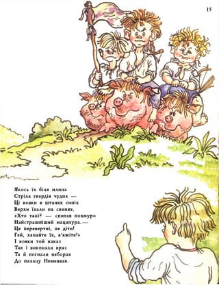 Якось їх біля млина 
Стріла гвардія чудна — 
Ці вояки в штанях синіх 
Верхи їхали на свинях. 
«Хто такі? — спитав похмуро 
Найстрашніший мацапура. — 
Це перевертні, не діти! 
Гей, хапайте їх, в’яжіте!» 
І вояки той наказ 
Так І виконали враз 
Та й погнали неборак 
До палацу Невмивак. 
 