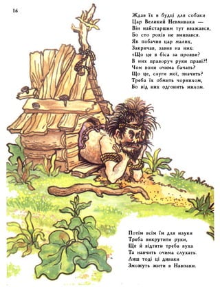 Ждав їх в будці для собаки 
Цар Великий Невмивака — 
Він найстаршим тут вважався, 
Бо сто років не вмивався. 
Як побачив цар малих, 
Закричав, завив на них: 
«Що це в біса за прояви? 
В них праворуч руки праві?! 
Чом вони очима бачать? 
Що це, слуги мої, значить? 
Треба їх обмить чорнилом, 
Бо від них одгонить милом. 
Потім всім їм для науки 
Треба викрутити руки, 
Ще й відтяти треба вуха 
Та навчить очима слухать. 
Лиш тоді ці диваки 
Зможуть жити в Навпаки. 
 