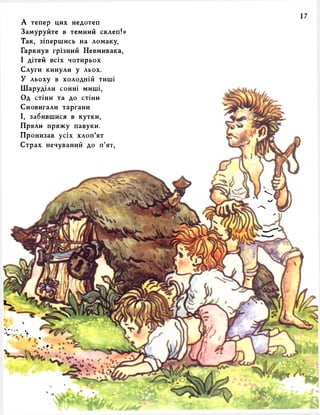 А тепер цих недотеп 
Замуруйте в темний склеп!» 
Так, зіпершись на ломаку, 
Гаркнув грізний Невмивака, 
І дітей всіх чотирьох 
Слуги кинули у льох. 
У льоху в холодній тиші 
Шаруділи сонні миші, 
Од стіни та до стіни 
Сновигали таргани 
І, забившися в кутки, 
Пряли пряжу павуки. 
Пронизав усіх хлоп’ят 
Страх нечуваний до п’ят, 
 