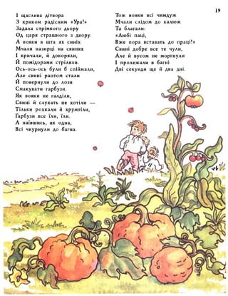 І щаслива дітвора 
З криком радісним «Ура!» 
Задала стрімкого дьору 
Од царя страшного з двору. 
А вояки в шта ях синіх 
Мчали назирці на свинях 
І кричали, й докоряли, 
И помідорами стріляли. 
Ось-ось-ось були б спіймали, 
Але свині раптом стали 
И повернули до лози 
Смакувати гарбузи. 
Як вояки не галділи, 
Свині й слухать не хотіли — 
Тільки рохкали й хрумтіли, 
Гарбузи все їли, їли. 
А наївшись, як одна, 
Всі чкурнули до багна. 
Тож вояки всі чимдуж 
Мчали слідом до калюж 
Та благали: 
«Любі паці, 
Вже пора вставать до праці!» 
Свині добре все те чули, 
Але й вусом не моргнули 
І пролежали в багні 
Дві секунди ще й два дні. 
 