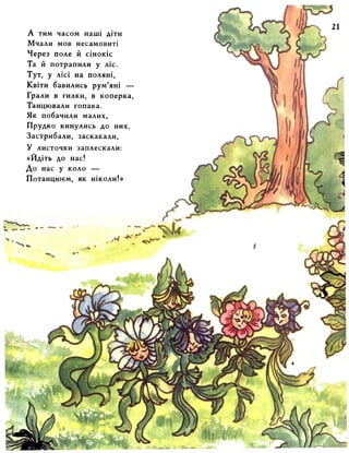 А тим часом наші діти 
Мчали мов несамовиті 
Через поле й сінокіс 
Та й потрапили у ліс. 
Тут, у лісі на поляні, 
Квіти бавились рум’яні — 
Грали в гилки, в коперка, 
Танцювали гопака. 
Як побачили малих, 
Прудко кинулись до них, 
Застрибали, заскакали, 
У листочки заплескали: 
«Йдіть до нас! 
До нас у коло — 
Потанцюєм, як ніколи!» 
 