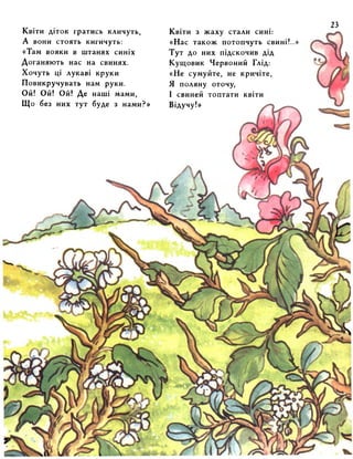 Квіти діток гратись кличуть, 
А вони стоять кигичуть: 
«Там вояки в штанях синіх 
Доганяють нас на свинях. 
Хочуть ці лукаві круки 
Повикручувать нам руки. 
Ой! Ой! Ой! Де наші мами, 
Що без них тут буде з нами?» 
Квіти з жаху стали сині: 
«Нас також потопчуть свині!..» 
Тут до них підскочив дід 
Кущовик Червоний Глід: 
«Не сумуйте, не кричіте, 
Я поляну оточу, 
І свиней топтати квіти 
Відучу!» 
 
