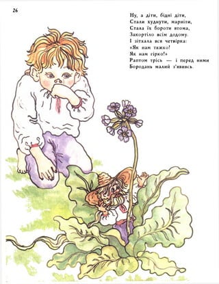 Ну, а діти, бідні діти, 
Стали худнути, марніти, 
Стала їх бороти втома, 
Закортіло всім додому. 
І зітхала вся четвірка: 
«Як нам тяжко! 
Як нам гірко!» 
Раптом трісь — і перед ними 
Бородань малий з’явивсь. 
 