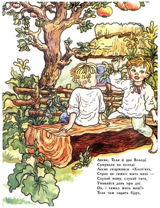 Лесик, Толя й два Володі 
Сумували на колоді. 
Лесик скаржився: «Хлоп’ята, 
Страх як тяжко жить мені — 
Слухай Маму, слухай тата, 
Умивайся день при дні. 
Ох, і тяжко жить мені!» 
Толя теж сидить бідує, 
 