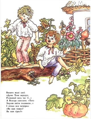 Вилива жалі свої: 
«Дуже Тоня вередує, 
Розважай весь час її...» 
А Володя скиглить: «Тато 
Змусив квіти поливати...» 
І зітхає вся четвірка: 
«Як нам тяжко! 
Як нам гірко!» 
 