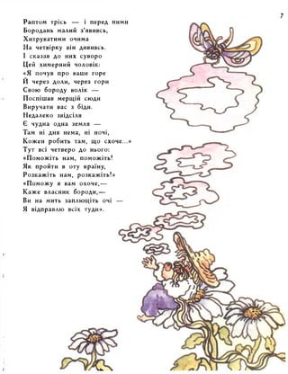 s 
Iі 
Раптом трісь — і перед ними 
Бородань малий з’явивсь, 
Хитруватими очима 
На четвірку він дививсь. 
І сказав до них суворо 
Цей химерний чоловік: 
«Я почув про ваше горе 
И через доли, через гори 
Свою бороду волік — 
Поспішав мерщій сюди 
Виручати вас з біди. 
Недалеко звідсіля 
Є чудна одна земля — 
Там ні дня нема, ні ночі, 
Кожен робить там, що схоче...» 
Тут всі четверо до нього: 
«Поможіть нам, поможіть! 
Як пройти в оту країну, 
Розкажіть нам, розкажіть!» 
«Поможу я вам охоче,— 
Каже власник бороди,— 
Ви на мить заплющіть очі — 
Я відправлю всіх гуди». 
 
