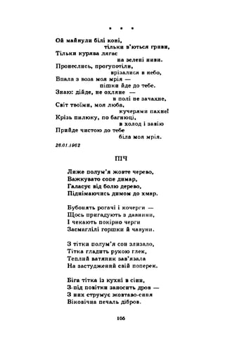 * * * 
Ой майнули білі коні, 
тільки в’ються гриви, 
Тільки курява лягає 
на зелені ниви. 
Пронеслись, прогупотіли, 
врізалися в небо, 
Впала з воза моя мрія — 
пішки йде до тебе. 
Знаю: дійде, не охляне — 
в полі не зачахне, 
Світ твоїми, моя люба, 
кучерями пахне! 
Крізь пилюку, по багнюці, 
в холод і завію 
Прийде чистою до тебе 
біла моя мрія. 
26.01.1962 
тч 
Лиже полум’я жовте черево, 
Важкувато сопе димар, 
Галасує від болю дерево, 
Піднімаючись димом до хмар. 
Бубонять рогачі і кочерги — 
Щось пригадують з давнини, 
І чекають покірно черги 
Засмаглілі горшки й чавуни. 
З тітки полум’я сон злизало, 
Тітка гладить рукою глек, 
Теплий ватяник зав’язала 
На застуджений свій поперек. 
Біга тітка із кухні в сіни, 
З-під повітки заносить дров — 
З них струмує жовтаво-синя 
Віковічна печаль дібров. 
 