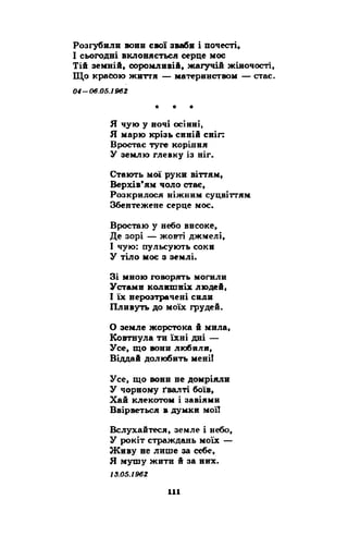 Розгубили вони свої авабн і почесті, 
І сьогодні вклоняється серце моє 
Тій земній, соромливій, жагучій жіночості, 
Що красою життя — материнством — стає. 
0 4 -0 6 .0 6 .1 9 6 2 
* * * 
Я чую у ночі осінні, 
Я марю крізь синій сніг: 
Вростає туге коріння 
У землю глевку із ніг. 
Стають мої руки віттям, 
Верхів’ям чоло стає, 
Розкрилося ніжним суцвіттям 
Збентежене серце моє. 
Вростаю у небо високе, 
Де зорі — жовті джмелі, 
І чую: пульсують соки 
У тіло моє з землі. 
Зі мною говорять могили 
Устами колишніх людей, 
І їх нерозтрачені сили 
Пливуть до моїх грудей. 
О земле жорстока й мила, 
Ковтнула ти їхні дні — 
Усе, що вони любили, 
Віддай долюбить мені! 
Усе, що вони не домріяли 
У чорному ґвалті боїв, 
Хай клекотом і завіями 
Ввірветься в думки мої! 
Вслухайтеся, земле і небо, 
У рокіт страждань моїх — 
Живу не лише за себе, 
Я мушу жити й за них. 
13.05.1962 
 
