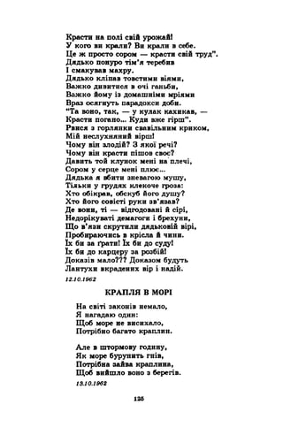 Красти на полі свій урожай! 
У кого ви крали? Ви крали в себе. 
Це ж просто сором — красти свій труд”. 
Дядько понуро тім’я теребив 
І смакував махру. 
Дядько кліпав товстими віями, 
Важко дивитися в очі ганьби, 
Важко йому із домашніми мріями 
Враз осягнуть парадокси доби. 
“Та воно, так, — у кулак кахикав, — 
Красти погано... Куди вже гірш”. 
Рвися з горлянки свавільним криком, 
Мій неслухняний вірш! 
Чому він злодій? З якої речі? 
Чому він красти пішов своє? 
Давить той клунок мені на плечі, 
Сором у серце мені плює... 
Дядька я вбити зневагою мушу, 
Тільки у грудях клекоче гроза: 
Хто обікрав, обскуб його душу? 
Хто його совісті руки зв’язав? 
Де вони, ті — відгодовані й сірі, 
Недорікуваті демагоги і брехуни, 
Що в’язи скрутили дядьковій вірі, 
Пробираючись в крісла й чини, 
їх би за ґрати! їх би до суду! 
їх би до карцеру за розбій! 
Доказів мало??? Доказом будуть 
Лантухи вкрадених вір і надій. 
12.10.1962 
КРАПЛЯ В МОРІ 
На світі законів немало, 
Я нагадаю один: 
Щоб море не висихало, 
Потрібно багато краплин. 
Але в штормову годину, 
Як море бурунить гнів, 
Потрібна зайва краплина, 
Щоб вийшло воно з берегів. 
 