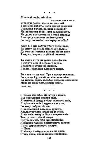 Є тисячі доріг, мільйон 
вузьких стежинок, 
Є тисячі ланів, але один лиш мій. 
І що мені робить, коли малий зажинок 
Судилося почать на ниві нерясній? 
Чи викинути серп і йти байдикувати, 
Чи долю проклясти за лютий недорід 
І до сусід пристать наймитувати 
За пару постолів і шкварку на обід? 
Коли б я міг забуть убоге рідне поле, 
За шмат ції землі мені б усе дали... 
До того ж і стерня ніколи ніг не коле 
Тим, хто взува холуйські постоли. 
Та мушу я іти на рідне поле босим, 
І мучити себе й ледачого серпа, 
І падати з утоми на покоси, 
І спать, обнявши власного снопа. 
Бо нива — ця моя! Тут я почну зажинок, 
Бо кращий урожай не жде мене ніде, 
Бо тисяча доріг, мільйон вузьких стежинок 
Мене на ниву батьківську веде... 
17.05.1963 
* * * 
Я тікаю від себе, від муки і втоми, 
Від крикливих окатих міст. 
Я самотній бреду в білу папороть снів, 
Я зрікаюся всіх і цураюся всього, 
Бо хочу побути нічим. 
Я натомлений власною дурістю, 
Хвалькуватістю власною вбитий, 
Я від себе втечу в білу папороть снів. 
Там, у снах, ніжні тигри 
Цілуватимуть губи мої пересохлі, 
Леопарди чарівні зніматимуть шкури 
І мені даруватимуть щедро: 
— Бери! 
Я візьму і забуду про все на світі. 
Стану сном, сновидінням солодким. 
 