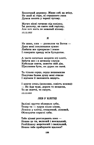 Безпечний дурнику. Живи собі на втіху, 
Не знай ні горя, ні страшного лиха 
Думки носить у черепі тугому. 
Мугич пісні гугняво під сопілку, 
їж досхочу, на свято пий горілку, 
Але хоч жить не заважай нікому. 
10.12.1955 
я 
Не знаю, ким — дияволом чи Богом — 
Дано мені покликання сумне: 
Любити все прекрасне і земне 
І говорити правду всім бульдогам. 
А часто хочеться закрити очі кляті, 
Забути все і в затишку глухім 
Кубельце звити, завести свій дім, 
Щасливим бути, як дурак на святі. 
Та тільки серце, серце ненавмисне 
Пекучим болем душу мені стисне 
І відчаєм її наповнить вщерть. 
І шепче хтось (можливо, совість власна): 
— Не йди туди, дорога то нещасна, 
То не життя, то смерть. 
12.12.1955 
ЛЕВ У КЛІТЦІ 
Залізні пруття обламали зуби, 
Тепер ти — курка після зливи, 
Лежиш у клітці, стомлений, лінивий; 
Облизуючи спраглі губи. 
Тебе цікаві розглядають косо — 
Невже це ти, великий і всесильний, 
Розбійнику жорстокий і свавільний, 
Невже тебе приборкати вдалося? 
 