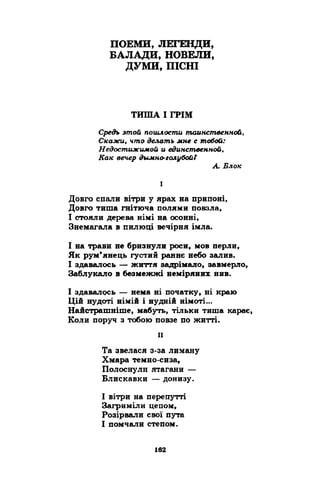 ПОЕМИ, ЛЕГЕНДИ, 
БАЛАДИ, НОВЕЛИ, 
ДУМИ, ПІСНІ 
ТИША І ГРІМ 
Средъ этой пошлости таинственной, 
Скажи, что делать мне с тобой: 
Недостижимой и единственной, 
Как вечер дымно-голубой? 
А Блок 
I 
Довго спали вітри у ярах на припоні, 
Довго тиша гнітюча полями повзла, 
І стояли дерева німі на осонні, 
Знемагала в пилюці вечірня імла. 
І на трави не бризнули роси, мов перли, 
Як рум’янець густий раннє небо залив. 
І здавалось — життя задрімало, завмерло, 
Заблукало в безмежжі неміряних нив. 
І здавалось — нема ні початку, ні краю 
Цій нудоті німій і нудній німоті... 
Найстрашніше, мабуть, тільки тиша карає, 
Коли поруч з тобою повзе по житті. 
її 
Та звелася з-за лиману 
Хмара темно-сиза, 
Полоснули ятагани — 
Блискавки — донизу. 
І вітри на перепутті 
Загриміли цепом, 
Розірвали свої пута 
І помчали степом. 
 