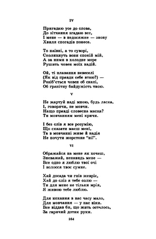 Пригадаю усе до слова, 
До зітхання згадаю все, 
І мене — в недосяжне — знову 
Хвиля спогадів понесе. 
То наївні, а то суворі, 
Сколихнуть вони спокій мій, 
А за ними в холодне море 
Рушить човен моїх надій. 
Ой, ті плавання невеселі 
(Як від правди себе втаю?) — 
Розіб’ється човен об скелі, 
Об гранітну байдужість твою. 
v 
Не жартуй наді мною, будь ласка, 
І, говорячи, не мовчи. 
Нащо правді словесна маска? 
Ти мовчанням мені кричи. 
І без слів я все розумію, 
Що сказати маєш мені, 
Та в мовчанні живе й надія 
Не почути жорстоке “ні!”. 
VI 
Ображайся на мене як хочеш, 
Зневажай, ненавидь мене — 
Все одно я люблю твої очі 
І волосся твоє сумне. 
Хай досада чи гнів жевріє, 
Хай до сліз я тебе озлю — 
Ти для мене не тільки мрія, 
Я живою тебе люблю. 
Для кохання в нас часу мало, 
Для мовчання — у нас віки. 
Все віддав би, що жить осталось, 
За гарячий дотик руки. 
 