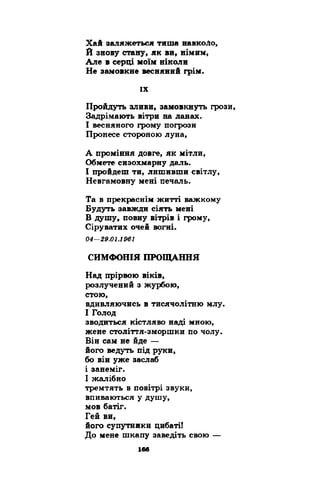 Хай залижеться тиша навкоЛо, 
Й знову стану, як ви9 німим, 
Але в серці моїм ніколи 
Не замовкне весняний грім. 
їх 
Пройдуть зливи, замовкнуть грози, 
Задрімають вітри на ланах. 
І весняного грому погрози 
Пронесе стороною луна, 
А проміння довге, як мітли, 
Обмете сизохмарну даль. 
І пройдеш ти, лишивши світлу, 
Невгамовну мені печаль. 
Та в прекраснім житті важкому 
Будуть завжди сіять мені 
В душу, повну вітрів і грому, 
Сіруватих очей вогні. 
04-29.01.1961 
СИМФОНІЯ ПРОЩАННЯ 
Над прірвою віків, 
розлучений з журбою, 
стою, 
вдивляючись в тисячолітню млу. 
І Голод 
зводиться кістляво наді мною, 
жене століття-зморшки по чолу. 
Він сам не йде — 
його ведуть під руки, 
бо він уже заслаб 
і занеміг. 
І жалібно 
тремтять в повітрі звуки, 
впиваються у душу, 
мов батіг. 
Гей ви, 
його супутники цибаті! 
До мене шкапу заведіть свою — 
 