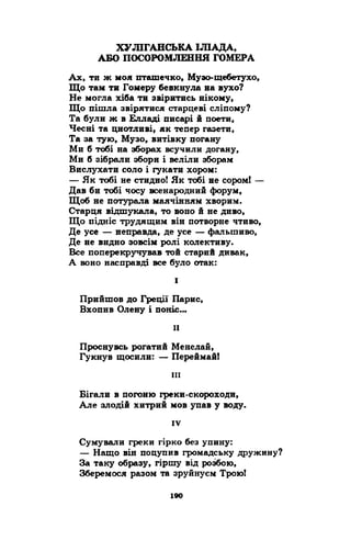 ХУЛІГАНСЬКА ІЛІАДА, 
АБО ПОСОРОМЛЕННЯ ГОМЕРА 
Ах, ти ж моя пташечко, Музо-щебетухо, 
Що там ти Гомеру бевкнула на вухо? 
Не могла хіба ти звіритись нікому, 
Що пішла звірятися старцеві сліпому? 
Та були ж в Елладі писарі й поети, 
Чесні та цнотливі, як тепер газети, 
Та за тую, Музо, витівку погану 
Ми б тобі на зборах всучили догану, 
Ми б зібрали збори і веліли зборам 
Вислухати соло і гукати хором: 
— Як тобі не стидно! Як тобі не сором! — 
Дав би тобі чосу всенародний форум, 
Щоб не потурала маячінням хворим. 
Старця відшукала, то воно й не диво, 
Що підніс трудящим він потворне чтиво, 
Де усе — неправда, де усе — фальшиво, 
Де не видно зовсім ролі колективу. 
Все поперекручував той старий дивак, 
А воно насправді все було отак: 
І 
Прийшов до Греції Парне, 
Вхопив Олену і поніс... 
II 
Проснувсь рогатий Менелай, 
Гукнув щосили: — Переймай! 
ш 
Бігали в погоню греки-скороходи, 
Але злодій хитрий мов упав у воду. 
IV 
Сумували греки гірко без упину: 
— Нащо він поцупив громадську дружину? 
За таку образу, гіршу від розбою, 
Зберемося разом та зруйнуєм Трою! 
 