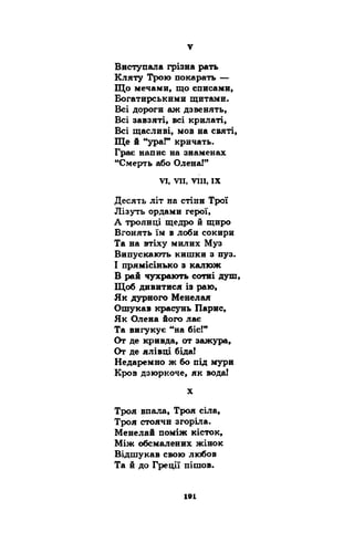 Виступала грізна рать 
Кляту Трою покарать — 
Що мечами, що списами, 
Богатирськими щитами. 
Всі дороги аж дзвенять, 
Всі завзяті, всі крилаті, 
Всі щасливі, мов на святі, 
Ще й “ураГ кричать. 
Грає напис на знаменах 
“Смерть або Олена!” 
VI, VII, VIII, IX 
Десять літ на стіни Трої 
Лізуть ордами герої, 
А троянці щедро й щиро 
Вгонять їм в лоби сокири 
Та на втіху милих Муз 
Випускають кишки з пуз. 
І прямісінько з калюж 
В рай чухрають сотні душ, 
Щоб дивитися із раю, 
Як дурного Менелая 
Ошукав красунь Парне, 
Як Олена його лає 
Та вигукує “на біс!” 
От де кривда, от зажура, 
От де ялівці біда! 
Недаремно ж бо під мури 
Кров дзюркоче, як вода! 
X 
Троя впала, Троя сіла, 
Троя стоячи згоріла. 
Менелай поміж кісток, 
Між обсмалених жінок 
Відшукав свою любов 
Та й до Греції пішов. 
 
