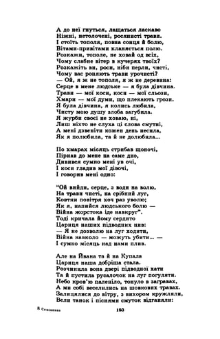 А до неї гнуться, лащаться ласкаво 
Ніжні, нетолочені, росянисті трави. 
І стоїть тополя, повна сонця й болю, 
Вітами-привітами кланяється полю. 
Розкажи, тополе, не ховай од всіх, 
Чому слабне вітер в кучерях твоїх? 
Розкажіть ви, роси, ніби перли, чисті, 
Чому вас роняють трави урочисті? 
— Ой, я ж не тополя, я ж не деревина: 
Серце в мене людське — я була дівчина. 
Трави — мої коси, коси — мої сльози, 
Хмари — мої думи, що плекають грози. 
Я була дівчина, я колись любила, 
Чисту мою душу злоба загубила. 
Я журби своєї не ховаю, ні, 
Лиш ніхто не слуха ці слова смутні, 
А мені дзвеніти кожен день несила, 
Як я полюбила, та й не долюбила... 
По хмарах місяць стрибав щоночі, 
Пірнав до мене на саме дно, 
Дивився сумно мені ув очі, 
І коси гладив мої дівочі, 
І говорив мені одно: 
“Ой вийди, серце, з води на волю, 
На трави чисті, на срібний луг, 
Ковтни повітря хоч раз уволю; 
Як я, напийся людського болю — 
Війна жорстока іде навкруг”. 
Тоді кричала йому сердито 
Цариця наших підводних нив: 
— Я не дозволю на луг ходити, 
Війна навколо — можуть убити... — 
І сумно місяць над нами плив. 
Але на Йвана та й на Купала 
Цариця наша добріша стала. 
Розчинила вона двері підводної хати 
Та й пустила русалочок на луг погуляти. 
Небо кров’ю паленіло, тонуло в загравах, 
А ми собі веселились на шовкових травах. 
Залицялися до вітру, з вихором кружляли, 
Вели танок і піснями смуток відганяли: 
 