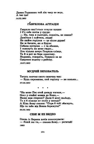 Давно Годинник той лік часу не веде, 
А час іде! 
14.02.1960 
гАв ри л о ва а г іт а ц ія 
Гаврило нап’ється сивухи щодня 
І б’є себе потім у груди: 
— Ну, чим я сьогодні, скажіть, не свиня? 
Дивіться і кайтеся, люди! 
Не пийте горілки — це зілля дурне! 
Ви ж бачите, як я бідую: 
Собака зустріне — і та обмине, 
І гавкнуть на мене гидує..* 
Хто тільки почує Гаврила слівце, 
То й в рот не бере самогону» 
Недавно, говорять, Гаврило за це 
Одержав подяку з району. 
18.07.1960 
МУДРИЙ ВИХОВАТЕЛЬ 
Татусь навчав свого синочка так: 
— Будь скромним, пий горілку — не коньяк 
07.09.1960 
• * * 
“На мене Пес отой досаду наганя,— 
Осел у стайні мовив до Коня,— 
Нащо нам сторожі? Дали б мені свободу, 
То я б нізащо не поліз у шкоду!” 
А Кінь йому сказав: “Пора б тобі збагнуть, 
Що то тебе від Вовка бережуть!” 
08.09.1960 
СЕБЕ Ж НЕ ВИДНО 
Олень із Барана хотів покепкувати: 
— Який же ти,— сказав йому,— рогатий! 
I960 
 