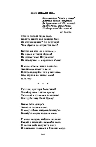 ЩОБ ЗНАЛИ ЯК 
Хто метнув 44ножа у сотце" 
Жестом диким і крутим? 
Де дружинники? Ей, хлопці! 
Краснодонці/ Волгодонці! 
Не допустим! Захистим! 
М. Масло 
Тліє в попелі гніву жар. 
Ходять мислі під сонцем босі: 
Де дружинники? Де перукар? 
Чом Драча не остригли досі? 
Бачте: он він іде а ножем... 
Не знесу я такої образи! 
Не допустимо! Острижем! 
Не послухає — скрутимо в’язи! 
В мене зовсім чітка позиція, 
Закликаю завзято всіх: 
Відпроваджуйте тих у міліцію, 
Хто віршів не читає моїх! 
22.01.1962 
Тихіше, оратори балаганні! 
Одчайдушно і люто кричу: 
Сьогодні я зізнаюся в коханні 
Кострубатому Вані Драчу! 
Баню! Моє довір’я 
Занадто сліпим стає, 
Я хочу собою змірять безмір’я, 
Безмір’ю серце віддать своє. 
У мене натура, мабуть, жіноча: 
Такий я ніжний, немовби чорт, 
Я часом тебе цілувати хочу 
Й плювати словами в букети морд. 
 