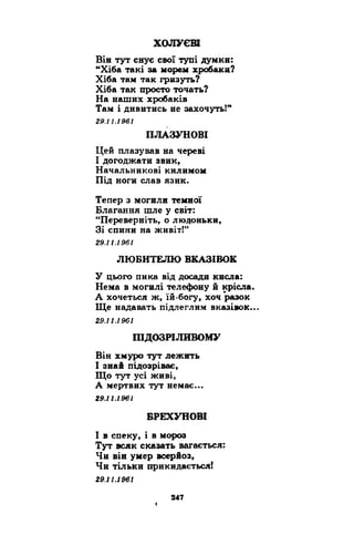 ХОЛУЄВІ 
Він тут снує свої тупі думки: 
“Хіба такі за морем хробаки? 
Хіба там так гризуть? 
Хіба так просто точать? 
На наших хробаків 
Там і дивитись не захочуть!” 
29.11.1961 
ПЛАЗУНОВІ 
Цей плазував на череві 
І догоджати звик, 
Начальникові килимом 
Під ноги слав язик. 
Тепер з могили темної 
Благання шле у світ: 
“Переверніть, о людоньки, 
Зі спини на живіт!” 
29.11.1961 
ЛЮБИТЕЛЮ ВКАЗІВОК 
У цього пика від досади кисла: 
Нема в могилі телефону й крісла. 
А хочеться ж, їй-богу, хоч разок 
Ще надавать підлеглим вказівок... 
29.11.1961 
ПІДОЗРІЛИВОМУ 
Він хмуро тут лежить 
І знай підозріває, 
Що тут усі живі, 
А мертвих тут немає... 
29.11.1961 
БРЕХУНОВІ 
І в спеку, і в мороз 
Тут всяк сказать вагається: 
Чи він умер всерйоз, 
Чи тільки прикидається! 
29.11.1961 
f 
 