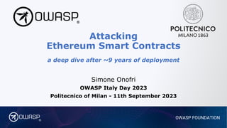 OWASP FOUNDATION
®
Attacking
Ethereum Smart Contracts
a deep dive after ~9 years of deployment
Simone Onofri
OWASP Italy Day 2023
Politecnico of Milan - 11th September 2023
 