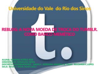 Universidade do Vale do Rio dos Sinos



REBLOG: A NOVA MOEDA DE TROCA DO TUMBLR.
          COMO BANCO MEMÉTICO




ALUNA: SiIMONE NÚÑEZ REIS
ORIENTADOR: RONALDO HENN
DOCENTES EXAMINADORES - BANCA : ADRIANA AMARAL & TIAGO RICCIARDI C.LOPES
SALA: 3D103 / DATA: 05/07/2012
 