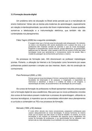 3.3 Formação docente-digital


      Um problema sério da educação no Brasil ainda persiste que é a manutenção do
ensino tradicional. Várias são as teorias pós-modernas de aprendizagem, especialmente
em relação à interdisciplinaridade, que ainda não foram implementadas. A essas questões
somam-se a teleducação e a instrumentação eletrônica, que também não são
contempladas nos planejamentos.


      Fábio Tagnin (2008) faz a seguinte constatação:
                    É exagero dizer que o formato atual da educação está ultrapassado. Os métodos,
                    os meios e as disciplinas vêm sendo atualizados com o passar dos anos, e os
                    professores têm mostrado vontade de aprender a usar as novas tecnologias.
                    Projetores e transparências, lousas brancas, pontos eletrônicos, ar-condicionado,
                    telefones sem fio, televisão, vídeo cassete e até CDs de música e DVDs são todas
                    tecnologias novas que aprendemos e incorporamos dentro da escola. Mas o
                    modelo de passagem de conhecimento permanece o mesmo.


      Os processos de formação (séc. XX) direcionavam ao professor metodologias
prontas. Portanto, a utilização da Internet e do Computador como ferramenta por esses
profissionais poderá acarretar o simples uso das mesmas. Assim, não há construção de
conhecimento.


      Para Perrenoud (2000, p.128):
                    Formar para as novas tecnologias é formar o pensamento hipotético e dedutivo, as
                    faculdades de observação e de pesquisa, a imaginação, a capacidade de
                    memorizar e classificar, a leitura e a análise de textos e de imagens, a
                    representação de redes, de procedimentos e de estratégias de comunicação.


      Os cursos de formação de professores no Brasil apresentam reduzida preocupação
com a formação digital de seus acadêmicos. Mas para que os novos professores oriundos
dos cursos de licenciatura possam modernizar o processo de aprendizagem, utilizando os
recursos tecnológicos, é imperativo que as universidades reformulem seus planejamentos
e currículos e contemplem as TICs nos processos de formação.


      Mercado (1999, p 90) destaca:
                    É muito difícil, através dos meios convencionais, prepararem professores para
                    usarem adequadamente as novas tecnologias. É preciso formá-los do mesmo
                    modo que se espera que eles atuem no local de trabalho, no entanto, as novas
                    tecnologias e seu impacto na sociedade são aspectos pouco trabalhados nos
                    cursos de formação de professores, e as oportunidades de se utilizarem nem
                    sempre são as mais adequadas à sua realidade e às suas necessidades.
 