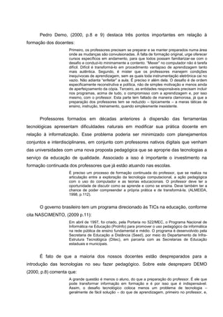 Pedro Demo, (2000, p.8 e 9) destaca três pontos importantes em relação à
formação dos docentes:
                    Primeiro, os professores precisam se preparar e se manter preparados numa área
                    onde as mudanças são convulsionadas. À falta de formação original, urge oferecer
                    cursos específicos em andamento, para que todos possam familiarizar-se com o
                    desafio e conduzi-lo minimamente a contento. ―Mexer‖ no computador não é tarefa
                    difícil. Difícil é transformá-lo em procedimento vantajoso de aprendizagem tanto
                    mais autêntica. Segundo, é mister que os professores manejem condições
                    inequívocas de aprendizagem, sem as quais toda instrumentação eletrônica cai no
                    vazio. Não adianta ―enfeitar‖ a aula. É preciso ir além dela. O desafio é de ordem
                    especificamente reconstrutiva e política, não de simples motivação e menos ainda
                    de aperfeiçoamento da cópia. Terceiro, as entidades responsáveis precisam incluir
                    nos programas, acima de tudo, o compromisso com a aprendizagem e, por isso
                    mesmo, com o professor. Esta parte tem faltado de maneira clamorosa, já que a
                    preparação dos professores tem se reduzido – tipicamente – a meras táticas de
                    ensino, instrução, treinamento, quando simplesmente inexistente.


      Professores formados em décadas anteriores à dispersão das ferramentas
tecnológicas apresentam dificuldades naturais em modificar sua prática docente em
relação à informatização. Esse problema poderia ser minimizado com planejamentos
conjuntos e interdisciplinares, em conjunto com professores nativos digitais que venham
das universidades com uma nova proposta pedagógica que se aproprie das tecnologias a
serviço da educação de qualidade. Associado a isso é importante o investimento na
formação continuada dos professores que já estão atuando nas escolas.
                    É preciso um processo de formação continuada do professor, que se realiza na
                    articulação entre a exploração da tecnologia computacional, a ação pedagógica
                    com o uso do computador e as teorias educacionais. O professor deve ter a
                    oportunidade de discutir como se aprende e como se ensina. Deve também ter a
                    chance de poder compreender a própria prática e de transformá-la. (ALMEIDA,
                    1998, p.112).


      O governo brasileiro tem um programa direcionado às TICs na educação, conforme
cita NASCIMENTO, (2009 p.11):
                    Em abril de 1997, foi criado, pela Portaria no 522/MEC, o Programa Nacional de
                    Informática na Educação (ProInfo) para promover o uso pedagógico da informática
                    na rede pública de ensino fundamental e médio. O programa é desenvolvido pela
                    Secretaria de Educação a Distância (Seed), por meio do Departamento de Infra-
                    Estrutura Tecnológica (Ditec), em parceria com as Secretarias de Educação
                    estaduais e municipais.


      É fato de que a maioria dos nossos docentes estão despreparados para a
introdução das tecnologias no seu fazer pedagógico. Sobre este despreparo DEMO
(2000, p.8) comenta que:
                    A grande questão é menos o aluno, do que a preparação do professor. É ele que
                    pode transformar informação em formação e é por isso que é indispensável.
                    Assim, o desafio tecnológico coloca menos um problema de tecnologia –
                    geralmente de fácil solução – do que de aprendizagem, primeiro no professor, e,
 