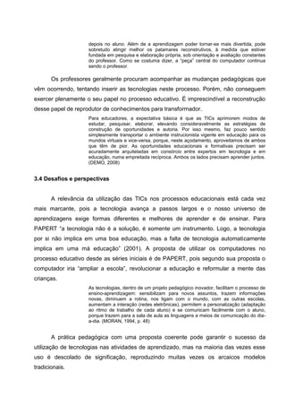 depois no aluno. Além de a aprendizagem poder tornar-se mais divertida, pode
                    sobretudo atingir melhor os patamares reconstrutivos, à medida que estiver
                    fundada em pesquisa e elaboração própria, sob orientação e avaliação constantes
                    do professor. Como se costuma dizer, a ―peça‖ central do computador continua
                    sendo o professor.

       Os professores geralmente procuram acompanhar as mudanças pedagógicas que
vêm ocorrendo, tentando inserir as tecnologias neste processo. Porém, não conseguem
exercer plenamente o seu papel no processo educativo. É imprescindível a reconstrução
desse papel de reprodutor de conhecimentos para transformador.
                    Para educadores, a expectativa básica é que as TICs aprimorem modos de
                    estudar, pesquisar, elaborar, elevando consideravelmente as estratégias de
                    construção de oportunidades e autoria. Por isso mesmo, faz pouco sentido
                    simplesmente transportar o ambiente instrucionista vigente em educação para os
                    mundos virtuais e vice-versa, porque, neste açodamento, aproveitamos de ambos
                    que têm de pior. As oportunidades educacionais e formativas precisam ser
                    acuradamente arquitetadas em consórcio entre expertos em tecnologia e em
                    educação, numa empreitada recíproca. Ambos os lados precisam aprender juntos.
                    (DEMO, 2008)


3.4 Desafios e perspectivas


       A relevância da utilização das TICs nos processos educacionais está cada vez
mais marcante, pois a tecnologia avança a passos largos e o nosso universo de
aprendizagens exige formas diferentes e melhores de aprender e de ensinar. Para
PAPERT ―a tecnologia não é a solução, é somente um instrumento. Logo, a tecnologia
por si não implica em uma boa educação, mas a falta de tecnologia automaticamente
implica em uma má educação‖ (2001). A proposta de utilizar os computadores no
processo educativo desde as séries iniciais é de PAPERT, pois segundo sua proposta o
computador iria ―ampliar a escola‖, revolucionar a educação e reformular a mente das
crianças.
                    As tecnologias, dentro de um projeto pedagógico inovador, facilitam o processo de
                    ensino-aprendizagem: sensibilizam para novos assuntos, trazem informações
                    novas, diminuem a rotina, nos ligam com o mundo, com as outras escolas,
                    aumentam a interação (redes eletrônicas), permitem a personalização (adaptação
                    ao ritmo de trabalho de cada aluno) e se comunicam facilmente com o aluno,
                    porque trazem para a sala de aula as linguagens e meios de comunicação do dia-
                    a-dia. (MORAN, 1994, p. 48)


       A prática pedagógica com uma proposta coerente pode garantir o sucesso da
utilização de tecnologias nas atividades de aprendizado, mas na maioria das vezes esse
uso é descolado de significação, reproduzindo muitas vezes os arcaicos modelos
tradicionais.
 