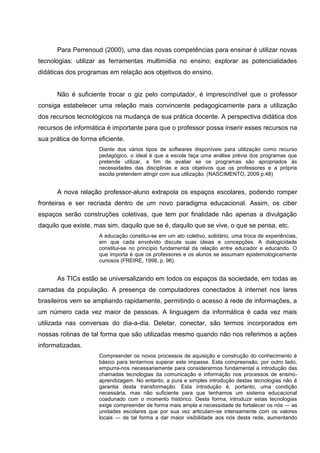 Para Perrenoud (2000), uma das novas competências para ensinar é utilizar novas
tecnologias: utilizar as ferramentas multimídia no ensino; explorar as potencialidades
didáticas dos programas em relação aos objetivos do ensino.


      Não é suficiente trocar o giz pelo computador, é imprescindível que o professor
consiga estabelecer uma relação mais convincente pedagogicamente para a utilização
dos recursos tecnológicos na mudança de sua prática docente. A perspectiva didática dos
recursos de informática é importante para que o professor possa inserir esses recursos na
sua prática de forma eficiente.
                     Diante dos vários tipos de softwares disponíveis para utilização como recurso
                     pedagógico, o ideal é que a escola faça uma análise prévia dos programas que
                     pretende utilizar, a fim de avaliar se os programas são apropriados às
                     necessidades das disciplinas e aos objetivos que os professores e a própria
                     escola pretendem atingir com sua utilização. (NASCIMENTO, 2009 p.48)


      A nova relação professor-aluno extrapola os espaços escolares, podendo romper
fronteiras e ser recriada dentro de um novo paradigma educacional. Assim, os ciber
espaços serão construções coletivas, que tem por finalidade não apenas a divulgação
daquilo que existe, mas sim, daquilo que se é, daquilo que se vive, o que se pensa, etc.
                     A educação constitui-se em um ato coletivo, solidário, uma troca de experiências,
                     em que cada envolvido discute suas ideias e concepções. A dialogicidade
                     constitui-se no princípio fundamental da relação entre educador e educando. O
                     que importa é que os professores e os alunos se assumam epistemologicamente
                     curiosos (FREIRE, 1998, p. 96).


      As TICs estão se universalizando em todos os espaços da sociedade, em todas as
camadas da população. A presença de computadores conectados à internet nos lares
brasileiros vem se ampliando rapidamente, permitindo o acesso à rede de informações, a
um número cada vez maior de pessoas. A linguagem da informática é cada vez mais
utilizada nas conversas do dia-a-dia. Deletar, conectar, são termos incorporados em
nossas rotinas de tal forma que são utilizadas mesmo quando não nos referimos a ações
informatizadas.
                     Compreender os novos processos de aquisição e construção do conhecimento é
                     básico para tentarmos superar este impasse. Esta compreensão, por outro lado,
                     empurra-nos necessariamente para considerarmos fundamental a introdução das
                     chamadas tecnologias da comunicação e informação nos processos de ensino-
                     aprendizagem. No entanto, a pura e simples introdução destas tecnologias não é
                     garantia desta transformação. Esta introdução é, portanto, uma condição
                     necessária, mas não suficiente para que tenhamos um sistema educacional
                     coadunado com o momento histórico. Desta forma, introduzir estas tecnologias
                     exige compreender de forma mais ampla a necessidade de fortalecer os nós — as
                     unidades escolares que por sua vez articulam-se intensamente com os valores
                     locais — de tal forma a dar maior visibilidade aos nós desta rede, aumentando
 