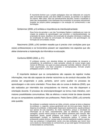 É importante lembrar que o projeto pedagógico deve ser elaborado em conjunto
                    pela comunidade escolar, pois deve refletir os anseios, as opiniões e os objetivos
                    da maioria. Além disso, deve ser periodicamente discutido, revisto e atualizado a
                    partir das necessidades e dos interesses dos envolvidos no processo educacional,
                    surgidos da própria prática pedagógica e da evolução do conhecimento e das
                    tecnologias.


      Schlemmer (2006, p.5) enfatiza a importância da interdisciplinaridade:
                    Essa forma de perceber o uso das Tecnologias Digitais é viabilizada por meio da
                    criação de projetos de aprendizagem que priorizem a interdisciplinaridade; da
                    proposição de casos, desafios e da construção de soluções individuais e coletivas;
                    da constituição de redes de comunicação, de interação e de aprendizagem; da
                    formação de comunidades virtuais.


      Nascimento (2009, p.54) também ressalta que é preciso criar condições para que
os(as) professores(as) e os funcionários possam ser capacitados nos aspectos que vão
afetar diretamente a implantação da informática na educação.


      Conforme DEMO (2002, p. 51):
                    O professor precisa, com absoluta ênfase, de oportunidades de recuperar a
                    competência, de preferência a cada semestre, através de cursos longos (pelo
                    menos de 80horas), nos quais se possa pesquisar controlar, elaborar, discutir de
                    modo argumentado, (re) fazer propostas e contrapropostas, formular projeto
                    pedagógico próprio, e assim por diante.


      É importante destacar que os computadores são capazes de registrar muitas
informações, mas não são capazes de orientar raciocínios ou de conduzir discussões. Ele
precisa ser programado e pode, portanto, servir como auxiliar no processo de
aprendizagem e não como orientador. Prova disso são os cursos à distância (EAD), que
são realizados por intermédio dos computadores via internet, mas não dispensam a
orientação docente. O processo de ensino/aprendizagem se tornou mais interativo, com
maiores possibilidades comunicativas. Não se efetivou o receio inicial da classe docente
de que os computadores substituiriam aos professores. Pedro Demo (2000, p.6) comenta
esta questão:
                    No professor a aceitação costuma ser dúbia, primeiro, porque se teme a dispensa
                    do professor, e, segundo, porque geralmente vem de cima para baixo. Quanto à
                    dispensa do professor, a teleducação dispensará, taxativamente, aquele professor
                    que apenas dá aula expositiva, de modo reprodutivo, porque a veiculação da
                    informação vai se fazer, crescentemente, pela via eletrônica, com grandes
                    vantagens, quando menos porque é mais atrativa sobretudo para crianças. Não
                    dispensará, jamais, aquele professor que orienta e avalia o processo de
                    aprendizagem fundado na habilidade reconstrutiva política. O número de
                    professores poderá diminuir, porque aula se tornará expediente supletivo apenas,
                    mas sua presença é indispensável, sendo uma das profissões que menor risco
                    corre diante da intensividade do conhecimento, já que está ligada intrinsecamente
                    à intensividade do conhecimento.
 