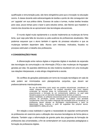 qualificação e remuneração justa, são itens obrigatórios para que a inovação na educação
ocorra. A classe docente está sobrecarregada de tarefas a ponto de não conseguirem dar
um ‗upgrade‘ em sua prática diária. Excesso de aulas e turmas, muitas tarefas levadas
para casa, pouco tempo para o lazer e para estudos extras, são fatores que impedem a
maioria dos docentes de se aproximarem das tecnologias educacionais.


       O mundo digital muda rapidamente e a escola implementa as mudanças de forma
lenta, quer seja pela falta de recursos ou pela ausência de profissionais atualizados. Não
podemos esquecer que o aluno também é agente do processo educativo e que as
mudanças também dependem dele. Alunos com interesse, motivados, focados no
processo estimulam o trabalho dos professores.


4 CONSIDERAÇÕES FINAIS


       A diferenciação entre nativos digitais e imigrantes digitais é resultado da expansão
das tecnologias da comunicação e da informação (TICs) e das mudanças de linguagem
geradas por elas. Os aparatos eletrônicos da vida moderna resultaram em uma revolução
nas relações interpessoais, e esta atingiu integralmente a escola.


       Os conflitos de gerações polarizados em torno da inovação tecnológica em sala de
aula   podem    ser   minimizados       com   planejamentos       conjuntos,    que    devem      ser
preferencialmente interdisciplinares.
                      No uso da informática como apoio aos projetos educacionais, prevalecem as
                      visões integrada e sistêmica. Os projetos educativos têm como objetivo
                      contemplar as diversas áreas do conhecimento de forma interdisciplinar,
                      proporcionando a formação de um conhecimento sistêmico, no qual cada
                      disciplina passa a ser um elemento interdependente de todo um sistema.
                      Nessa modalidade, os softwares educacionais podem ser utilizados como fonte de
                      pesquisa, de simulação, tutorial, exercitação ou qualquer outra atividade
                      complementar. Para uma melhor integração das atividades entre as disciplinas, os
                      professores devem planejar as abordagens interdisciplinares a partir de
                      determinado tema, inclusive a partir de sugestões dos próprios alunos.
                      (NASCIMENTO, 2009 p.54 e 55)


       Em relação a essa realidade é urgente a necessidade de capacitar continuamente
os professores em exercício para a utilização dos recursos tecnológicos de forma plena e
eficiente. Também urge a reformulação de grande parte dos programas de formação de
professores das universidades, a fim de contemplarem em suas propostas pedagógicas a
formação de professores digitais.
 