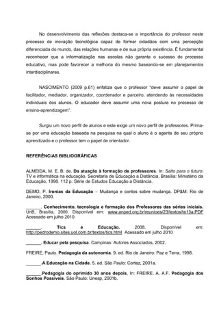 No desenvolvimento das reflexões destaca-se a importância do professor neste
processo de inovação tecnológica capaz de formar cidadãos com uma percepção
diferenciada do mundo, das relações humanas e de sua própria existência. É fundamental
reconhecer que a informatização nas escolas não garante o sucesso do processo
educativo, mas pode favorecer a melhoria do mesmo baseando-se em planejamentos
interdisciplinares.


       NASCIMENTO (2009 p.61) enfatiza que o professor ―deve assumir o papel de
facilitador, mediador, organizador, coordenador e parceiro, atendendo às necessidades
individuais dos alunos. O educador deve assumir uma nova postura no processo de
ensino-aprendizagem‖.


       Surgiu um novo perfil de alunos e este exige um novo perfil de professores. Prima-
se por uma educação baseada na pesquisa na qual o aluno é o agente de seu próprio
aprendizado e o professor tem o papel de orientador.


REFERÊNCIAS BIBLIOGRÁFICAS


ALMEIDA, M. E. B. de. Da atuação à formação de professores. In: Salto para o futuro:
TV e informática na educação. Secretaria de Educação a Distância. Brasília: Ministério da
Educação, 1998. 112 p. Série de Estudos Educação a Distância.

DEMO, P. Ironias da Educação – Mudança e contos sobre mudança. DP&M: Rio de
Janeiro, 2000.

______. Conhecimento, tecnologia e formação dos Professores das séries iniciais.
UnB, Brasília, 2000. Disponível em: www.anped.org.br/reunioes/23/textos/te13a.PDF
Acessado em julho 2010

______.        Tics         e        Educação.         2008.        Disponível       em:
http://pedrodemo.sites.uol.com.br/textos/tics.html Acessado em julho 2010

______. Educar pela pesquisa. Campinas: Autores Associados, 2002.

FREIRE, Paulo. Pedagogia da autonomia. 9. ed. Rio de Janeiro: Paz e Terra, 1998.

______.A Educação na Cidade. 5. ed. São Paulo: Cortez, 2001a.

______.Pedagogia do oprimido 30 anos depois. In: FREIRE. A. A.F. Pedagogia dos
Sonhos Possíveis. São Paulo: Unesp, 2001b.
 