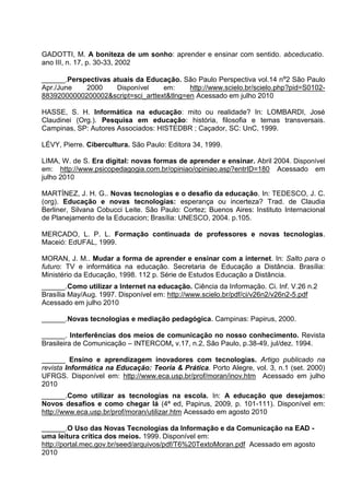 GADOTTI, M. A boniteza de um sonho: aprender e ensinar com sentido. abceducatio.
ano III, n. 17, p. 30-33, 2002

______.Perspectivas atuais da Educação. São Paulo Perspectiva vol.14 nº2 São Paulo
Apr./June   2000     Disponível    em:     http://www.scielo.br/scielo.php?pid=S0102-
88392000000200002&script=sci_arttext&tlng=en Acessado em julho 2010

HASSE, S. H. Informática na educação: mito ou realidade? In: LOMBARDI, José
Claudinei (Org.). Pesquisa em educação: história, filosofia e temas transversais.
Campinas, SP: Autores Associados: HISTEDBR ; Caçador, SC: UnC, 1999.

LÉVY, Pierre. Cibercultura. São Paulo: Editora 34, 1999.

LIMA, W. de S. Era digital: novas formas de aprender e ensinar. Abril 2004. Disponível
em: http://www.psicopedagogia.com.br/opiniao/opiniao.asp?entrID=180 Acessado em
julho 2010

MARTÍNEZ, J. H. G.. Novas tecnologias e o desafio da educação. In: TEDESCO, J. C.
(org). Educação e novas tecnologias: esperança ou incerteza? Trad. de Claudia
Berliner, Silvana Cobucci Leite. São Paulo: Cortez; Buenos Aires: Instituto Internacional
de Planejamento de la Educacion; Brasília: UNESCO, 2004. p.105.

MERCADO, L. P. L. Formação continuada de professores e novas tecnologias.
Maceió: EdUFAL, 1999.

MORAN, J. M.. Mudar a forma de aprender e ensinar com a internet. In: Salto para o
futuro: TV e informática na educação. Secretaria de Educação a Distância. Brasília:
Ministério da Educação, 1998. 112 p. Série de Estudos Educação a Distância.
______.Como utilizar a Internet na educação. Ciência da Informação. Ci. Inf. V.26 n.2
Brasília May/Aug. 1997. Disponível em: http://www.scielo.br/pdf/ci/v26n2/v26n2-5.pdf
Acessado em julho 2010

______.Novas tecnologias e mediação pedagógica. Campinas: Papirus, 2000.

______. Interferências dos meios de comunicação no nosso conhecimento. Revista
Brasileira de Comunicação – INTERCOM, v.17, n.2, São Paulo, p.38-49, jul/dez. 1994.

______ Ensino e aprendizagem inovadores com tecnologias. Artigo publicado na
revista Informática na Educação: Teoria & Prática. Porto Alegre, vol. 3, n.1 (set. 2000)
UFRGS. Disponível em: http://www.eca.usp.br/prof/moran/inov.htm Acessado em julho
2010
______.Como utilizar as tecnologias na escola. In: A educação que desejamos:
Novos desafios e como chegar lá (4ª ed, Papirus, 2009, p. 101-111). Disponível em:
http://www.eca.usp.br/prof/moran/utilizar.htm Acessado em agosto 2010

______.O Uso das Novas Tecnologias da Informação e da Comunicação na EAD -
uma leitura crítica dos meios. 1999. Disponível em:
http://portal.mec.gov.br/seed/arquivos/pdf/T6%20TextoMoran.pdf Acessado em agosto
2010
 