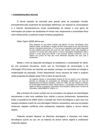 1 CONSIDERAÇÕES INICIAIS


       O século passado foi marcante para grande parte da população mundial,
principalmente pelo surgimento de tecnologias eletrônicas, em especial os computadores
e a internet. Apresentaram-se novas possibilidades de acesso a uma gama de
informações que podem ser atualizadas em tempo real, dispensando a proximidade física
entre interlocutores, e podendo romper fronteiras geográficas.


       Fábio Tagnin (2008) afirma que:
                       Para qualquer um que tenha nascido nos últimos 18 anos, tecnologias como
                       telefone celular, computador e tocador de MP3 fazem parte do seu dia-a-dia tanto
                       quanto o transporte automotivo, a TV em cores e a geladeira eram parte integrante
                       da vida cotidiana dos jovens dos anos 60 a 80. Nossos jovens não chegaram a
                       conhecer um mundo sem vídeo games, e-mail e mensagens instantâneas. Não é
                       preciso ir muito longe para afirmar o que diversos estudos confirmam: que os
                       hábitos dos jovens de hoje são muito diferentes daqueles dos seus pais e
                       professores.


       Desde o início da dispersão tecnológica se estabeleceu a necessidade de utilizá-
los nos processos educativos. Assim que as Tecnologias de comunicação e de
informação (TICs) foram se inserindo nas escolas, começou um movimento em direção à
modernização da educação. Foram despontando novos recursos de mídia e surgiram
várias propostas de adaptar essas TICs à rotina da sala de aula.
                       Os registros indicam a Universidade Federal do Rio de Janeiro como instituição
                       pioneira na utilização do computador em atividades acadêmicas, por meio do
                       Departamento de Cálculo Científico, criado em 1966, que deu origem ao Núcleo
                       de Computação Eletrônica (NCE). Nessa época, o computador era utilizado como
                       objeto de estudo e pesquisa, propiciando uma disciplina voltada para o ensino de
                       informática. (NASCIMENTO, 2009 p.11)


       Mas a tentativa de manter contato com as inovações e de adequar as metodologias
educacionais a esta nova realidade ficou restrita a poucos profissionais. Apresenta-se
então a importância de refletir sobre a inserção dos meios tecnológicos e seus usos nos
espaços escolares a partir de uma abordagem histórico-comparativa, para que se possam
evidenciar relações conflitivas entre professores imigrantes digitais e alunos nativos
digitais.


       Pretende também destacar as diferentes abordagens e inserções nos meios
tecnológicos quanto ao uso, em se tratando de alunos nativos digitais e professores
imigrantes digitais.
 