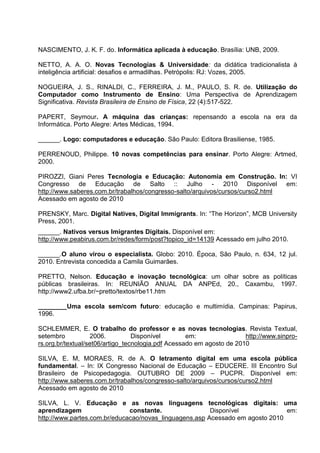 NASCIMENTO, J. K. F. do. Informática aplicada à educação. Brasília: UNB, 2009.

NETTO, A. A. O. Novas Tecnologias & Universidade: da didática tradicionalista à
inteligência artificial: desafios e armadilhas. Petrópolis: RJ: Vozes, 2005.

NOGUEIRA, J. S., RINALDI, C., FERREIRA, J. M., PAULO, S. R. de. Utilização do
Computador como Instrumento de Ensino: Uma Perspectiva de Aprendizagem
Significativa. Revista Brasileira de Ensino de Física, 22 (4):517-522.

PAPERT, Seymour. A máquina das crianças: repensando a escola na era da
Informática. Porto Alegre: Artes Médicas, 1994.

______. Logo: computadores e educação. São Paulo: Editora Brasiliense, 1985.

PERRENOUD, Philippe. 10 novas competências para ensinar. Porto Alegre: Artmed,
2000.

PIROZZI, Giani Peres Tecnologia e Educação: Autonomia em Construção. In: VI
Congresso de Educação de Salto :: Julho - 2010 Disponível em:
http://www.saberes.com.br/trabalhos/congresso-salto/arquivos/cursos/curso2.html
Acessado em agosto de 2010

PRENSKY, Marc. Digital Natives, Digital Immigrants. In: ―The Horizon‖, MCB University
Press, 2001.
______. Nativos versus Imigrantes Digitais. Disponível em:
http://www.peabirus.com.br/redes/form/post?topico_id=14139 Acessado em julho 2010.

______.O aluno virou o especialista. Globo: 2010. Época, São Paulo, n. 634, 12 jul.
2010. Entrevista concedida a Camila Guimarães.

PRETTO, Nelson. Educação e inovação tecnológica: um olhar sobre as políticas
públicas brasileiras. In: REUNIÃO ANUAL DA ANPEd, 20., Caxambu, 1997.
http://www2.ufba.br/~pretto/textos/rbe11.htm

________Uma escola sem/com futuro: educação e multimídia. Campinas: Papirus,
1996.

SCHLEMMER, E. O trabalho do professor e as novas tecnologias. Revista Textual,
setembro           2006.          Disponível        em:                http://www.sinpro-
rs.org.br/textual/set06/artigo_tecnologia.pdf Acessado em agosto de 2010

SILVA, E. M, MORAES, R. de A. O letramento digital em uma escola pública
fundamental. – In: IX Congresso Nacional de Educação – EDUCERE. III Encontro Sul
Brasileiro de Psicopedagogia. OUTUBRO DE 2009 – PUCPR. Disponível em:
http://www.saberes.com.br/trabalhos/congresso-salto/arquivos/cursos/curso2.html
Acessado em agosto de 2010

SILVA, L. V. Educação e as novas linguagens tecnológicas digitais: uma
aprendizagem                  constante.                Disponível             em:
http://www.partes.com.br/educacao/novas_linguagens.asp Acessado em agosto 2010
 