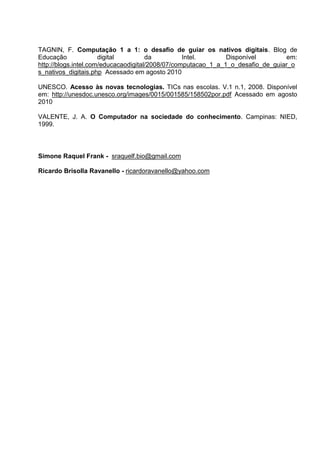 TAGNIN, F. Computação 1 a 1: o desafio de guiar os nativos digitais. Blog de
Educação              digital         da          Intel.       Disponível        em:
http://blogs.intel.com/educacaodigital/2008/07/computacao_1_a_1_o_desafio_de_guiar_o
s_nativos_digitais.php Acessado em agosto 2010

UNESCO. Acesso às novas tecnologias. TICs nas escolas. V.1 n.1, 2008. Disponível
em: http://unesdoc.unesco.org/images/0015/001585/158502por.pdf Acessado em agosto
2010

VALENTE, J. A. O Computador na sociedade do conhecimento. Campinas: NIED,
1999.



Simone Raquel Frank - sraquelf.bio@gmail.com

Ricardo Brisolla Ravanello - ricardoravanello@yahoo.com
 