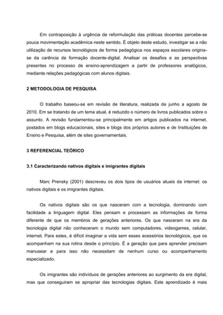 Em contraposição à urgência de reformulação das práticas docentes percebe-se
pouca movimentação acadêmica neste sentido. É objeto deste estudo, investigar se a não
utilização de recursos tecnológicos de forma pedagógica nos espaços escolares origina-
se da carência de formação docente-digital. Analisar os desafios e as perspectivas
presentes no processo de ensino-aprendizagem a partir de professores analógicos,
mediante relações pedagógicas com alunos digitais.


2 METODOLOGIA DE PESQUISA


       O trabalho baseou-se em revisão de literatura, realizada de junho a agosto de
2010. Em se tratando de um tema atual, é reduzido o número de livros publicados sobre o
assunto. A revisão fundamentou-se principalmente em artigos publicados na internet,
postados em blogs educacionais, sites e blogs dos próprios autores e de Instituições de
Ensino e Pesquisa, além de sites governamentais.


3 REFERENCIAL TEÓRICO


3.1 Caracterizando nativos digitais e imigrantes digitais


       Marc Prensky (2001) descreveu os dois tipos de usuários atuais da internet: os
nativos digitais e os imigrantes digitais.


       Os nativos digitais são os que nasceram com a tecnologia, dominando com
facilidade a linguagem digital. Eles pensam e processam as informações de forma
diferente de que os membros de gerações anteriores. Os que nasceram na era da
tecnologia digital não conheceram o mundo sem computadores, videogames, celular,
internet. Para estes, é difícil imaginar a vida sem esses acessórios tecnológicos, que os
acompanham na sua rotina desde o princípio. É a geração que para aprender precisam
manusear e para isso não necessitam de nenhum curso ou acompanhamento
especializado.


       Os imigrantes são indivíduos de gerações anteriores ao surgimento da era digital,
mas que conseguiram se apropriar das tecnologias digitais. Este aprendizado é mais
 