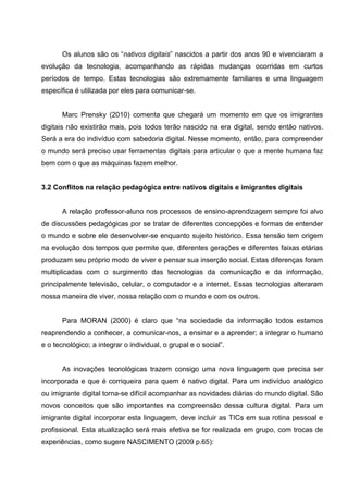 Os alunos são os ―nativos digitais‖ nascidos a partir dos anos 90 e vivenciaram a
evolução da tecnologia, acompanhando as rápidas mudanças ocorridas em curtos
períodos de tempo. Estas tecnologias são extremamente familiares e uma linguagem
específica é utilizada por eles para comunicar-se.


       Marc Prensky (2010) comenta que chegará um momento em que os imigrantes
digitais não existirão mais, pois todos terão nascido na era digital, sendo então nativos.
Será a era do indivíduo com sabedoria digital. Nesse momento, então, para compreender
o mundo será preciso usar ferramentas digitais para articular o que a mente humana faz
bem com o que as máquinas fazem melhor.


3.2 Conflitos na relação pedagógica entre nativos digitais e imigrantes digitais


       A relação professor-aluno nos processos de ensino-aprendizagem sempre foi alvo
de discussões pedagógicas por se tratar de diferentes concepções e formas de entender
o mundo e sobre ele desenvolver-se enquanto sujeito histórico. Essa tensão tem origem
na evolução dos tempos que permite que, diferentes gerações e diferentes faixas etárias
produzam seu próprio modo de viver e pensar sua inserção social. Estas diferenças foram
multiplicadas com o surgimento das tecnologias da comunicação e da informação,
principalmente televisão, celular, o computador e a internet. Essas tecnologias alteraram
nossa maneira de viver, nossa relação com o mundo e com os outros.


       Para MORAN (2000) é claro que ―na sociedade da informação todos estamos
reaprendendo a conhecer, a comunicar-nos, a ensinar e a aprender; a integrar o humano
e o tecnológico; a integrar o individual, o grupal e o social‖.


       As inovações tecnológicas trazem consigo uma nova linguagem que precisa ser
incorporada e que é corriqueira para quem é nativo digital. Para um indivíduo analógico
ou imigrante digital torna-se difícil acompanhar as novidades diárias do mundo digital. São
novos conceitos que são importantes na compreensão dessa cultura digital. Para um
imigrante digital incorporar esta linguagem, deve incluir as TICs em sua rotina pessoal e
profissional. Esta atualização será mais efetiva se for realizada em grupo, com trocas de
experiências, como sugere NASCIMENTO (2009 p.65):
 