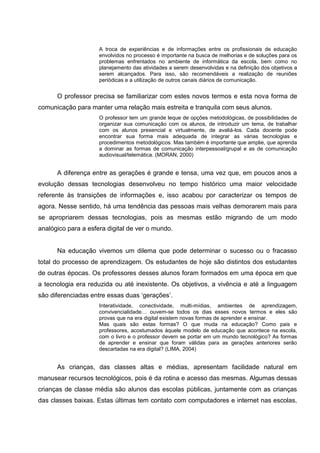 A troca de experiências e de informações entre os profissionais de educação
                     envolvidos no processo é importante na busca de melhorias e de soluções para os
                     problemas enfrentados no ambiente de informática da escola, bem como no
                     planejamento das atividades a serem desenvolvidas e na definição dos objetivos a
                     serem alcançados. Para isso, são recomendáveis a realização de reuniões
                     periódicas e a utilização de outros canais diários de comunicação.


      O professor precisa se familiarizar com estes novos termos e esta nova forma de
comunicação para manter uma relação mais estreita e tranquila com seus alunos.
                     O professor tem um grande leque de opções metodológicas, de possibilidades de
                     organizar sua comunicação com os alunos, de introduzir um tema, de trabalhar
                     com os alunos presencial e virtualmente, de avaliá-los. Cada docente pode
                     encontrar sua forma mais adequada de integrar as várias tecnologias e
                     procedimentos metodológicos. Mas também é importante que amplie, que aprenda
                     a dominar as formas de comunicação interpessoal/grupal e as de comunicação
                     audiovisual/telemática. (MORAN, 2000)


      A diferença entre as gerações é grande e tensa, uma vez que, em poucos anos a
evolução dessas tecnologias desenvolveu no tempo histórico uma maior velocidade
referente às transições de informações e, isso acabou por caracterizar os tempos de
agora. Nesse sentido, há uma tendência das pessoas mais velhas demorarem mais para
se apropriarem dessas tecnologias, pois as mesmas estão migrando de um modo
analógico para a esfera digital de ver o mundo.


      Na educação vivemos um dilema que pode determinar o sucesso ou o fracasso
total do processo de aprendizagem. Os estudantes de hoje são distintos dos estudantes
de outras épocas. Os professores desses alunos foram formados em uma época em que
a tecnologia era reduzida ou até inexistente. Os objetivos, a vivência e até a linguagem
são diferenciadas entre essas duas ‗gerações‘.
                     Interatividade, conectividade, multi-mídias, ambientes de aprendizagem,
                     convivencialidade… ouvem-se todos os dias esses novos termos e eles são
                     provas que na era digital existem novas formas de aprender e ensinar.
                     Mas quais são estas formas? O que muda na educação? Como pais e
                     professores, acostumados àquele modelo de educação que acontece na escola,
                     com o livro e o professor devem se portar em um mundo tecnológico? As formas
                     de aprender e ensinar que foram válidas para as gerações anteriores serão
                     descartadas na era digital? (LIMA, 2004)


      As crianças, das classes altas e médias, apresentam facilidade natural em
manusear recursos tecnológicos, pois é da rotina e acesso das mesmas. Algumas dessas
crianças de classe média são alunos das escolas públicas, juntamente com as crianças
das classes baixas. Estas últimas tem contato com computadores e internet nas escolas,
 