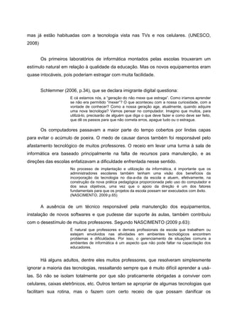 mas já estão habituadas com a tecnologia vista nas TVs e nos celulares. (UNESCO,
2008)


        Os primeiros laboratórios de informática montados pelas escolas trouxeram um
estímulo natural em relação à qualidade da educação. Mas os novos equipamentos eram
quase intocáveis, pois poderiam estragar com muita facilidade.


        Schlemmer (2006, p.34), que se declara imigrante digital questiona:
                      E cá estamos nós, a ―geração do não mexe que estraga‖. Como iríamos aprender
                      se não era permitido ―mexer‖? O que aconteceu com a nossa curiosidade, com a
                      vontade de conhecer? Como a nossa geração age, atualmente, quando adquire
                      uma nova tecnologia? Vamos pensar no computador. Imagino que muitos, para
                      utilizá-lo, precisarão de alguém que diga o que deve fazer e como deve ser feito,
                      que dê os passos para que não cometa erros, apague tudo ou o estrague.

        Os computadores passavam a maior parte do tempo cobertos por lindas capas
para evitar o acúmulo de poeira. O medo de causar danos também foi responsável pelo
afastamento tecnológico de muitos professores. O receio em levar uma turma à sala de
informática era baseado principalmente na falta de recursos para manutenção, e as
direções das escolas enfatizavam a dificuldade enfrentada nesse sentido.
                      No processo de implantação e utilização da informática, é importante que os
                      administradores escolares também tenham uma visão dos benefícios da
                      incorporação da tecnologia no dia-a-dia da escola e atuem, efetivamente, na
                      construção da nova prática pedagógica proporcionada pelo uso do computador e
                      dos seus objetivos, uma vez que o apoio da direção é um dos fatores
                      fundamentais para que os projetos da escola possam ser executados com êxito.
                      (NASCIMENTO, 2009 p.65)


        A ausência de um técnico responsável pela manutenção dos equipamentos,
instalação de novos softwares e que pudesse dar suporte às aulas, também contribuiu
com o desestímulo de muitos professores. Segundo NASCIMENTO (2009 p.63):
                      É natural que professores e demais profissionais da escola que trabalhem ou
                      estejam envolvidos nas atividades em ambientes tecnológicos encontrem
                      problemas e dificuldades. Por isso, o gerenciamento de situações comuns a
                      ambientes de informática é um aspecto que não pode faltar na capacitação dos
                      educadores.


        Há alguns adultos, dentre eles muitos professores, que resolveram simplesmente
ignorar a maioria das tecnologias, ressaltando sempre que é muito difícil aprender a usá-
las. Só não se isolam totalmente por que são praticamente obrigadas a conviver com
celulares, caixas eletrônicos, etc. Outros tentam se apropriar de algumas tecnologias que
facilitam sua rotina, mas o fazem com certo receio de que possam danificar os
 