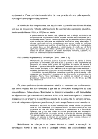 equipamentos. Essa conduta é característica de uma geração educada pela repressão,
numa época em que pouco era permitido.


      A introdução dos computadores nas escolas vem ocorrendo nas últimas décadas
sem que se fizesse uma reflexão e planejamento de sua inserção no processo educativo.
Neste sentido Hasse (1999, p. 138) faz um alerta:
                     É preciso lembrar, no entanto, que, apesar de todo o esforço na aquisição de
                     equipamentos e programas educativos e apesar de todas as contribuições que o
                     computador possa trazer ao trabalho pedagógico e ao desenvolvimento do aluno,
                     muito precisa ser feito para que resultados significativos sejam alcançados. A
                     simples convivência com os computadores nem sempre resulta em melhores
                     desempenhos dos seus usuários. Isto significa que o trabalho com o computador
                     na escola deve ser bem planejado e desenvolvido, de modo que só torne
                     oportunas experiências válidas e gratificantes dos alunos. Experiências que, a
                     nosso ver, devem ultrapassar um caráter meramente recreativo, ilustrativo, ou,
                     então, de uma máquina de escrever eletrônica.


      Esta questão é apresentada também por Demo (2000, p. 6)
                     Ultimamente, as entidades públicas buscaram introduzir na escola a antena
                     parabólica e o computador, com êxito dúbio, já que não se trata propriamente de
                     programas educativos tanto quanto de programas de compra de serviços e
                     materiais. O que mais tem faltado é professor habilitado a lidar com tais artefatos.
                     Sem sombra de dúvida, o fator extrínseco de aprendizagem mais decisivo é o
                     professor, insubstituível no processo reconstrutivo político. Todos os outros fatores
                     – livro didático, currículo, biblioteca e videoteca, merenda, ambiente escolar – são
                     relevantes, mas dependem intrinsecamente do desempenho e compromisso do
                     professor. Assim, novas tecnologias, ao contrário de colocar em xeque o
                     professor, o valorizam ainda mais, embora certamente em outra direção que não
                     seja a tradicional.


      Os jovens praticamente não apresentam receios no manuseio dos equipamentos,
pois esses objetos lhes são familiares e por isso se aventuram investigando as suas
potencialidades. Estas atitudes ‗descoladas‘ ou descompromissadas, e até descuidadas
em alguns casos, gera desconforto durante as aulas, onde parece que apenas o professor
é responsável por preservar o patrimônio da escola. Se a prática não for bem direcionada,
pode não atingir seus objetivos e gerar frustração tanto nos professores como nos alunos.
                     Promover a educação no mundo contemporâneo tem-se tornado um processo
                     cada vez mais desafiador, principalmente quando nos vimos inseridos em uma
                     sociedade em que são super valorizados o conhecimento e a informação.
                     Sabemos que o uso das novas tecnologias educacionais vem provocando
                     alterações significativas nos modos sociais e culturais dos agentes educativos.
                     Tais transformações ocorrem, principalmente, em função da presença das mídias
                     digitais, em especial a Internet, em ambientes sociais variados, inclusive em
                     instituições escolares. (SILVA e MORAES, 2009, p.1)


      Naturalmente as crianças e os jovens tendem a preferir a recreação ao
aprendizado formal e isso os leva à utilização limitada das potencialidades das
 