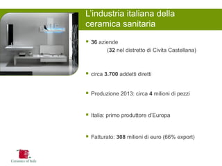 36 aziende 
(32 nel distretto di Civita Castellana) 
circa 3.700 addetti diretti 
Produzione 2013: circa 4 milioni di pezzi 
Italia: primo produttore d’Europa 
Fatturato: 308 milioni di euro (66% export) 
L’industria italiana della ceramica sanitaria  