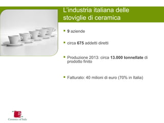 9 aziende 
circa 675 addetti diretti 
Produzione 2013: circa 13.000 tonnellate di prodotto finito 
Fatturato: 40 milioni di euro (70% in Italia) 
L’industria italiana delle stoviglie di ceramica  
