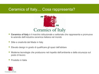 Ceramics of Italy.... Cosa rappresenta? 
Ceramics of Italy è il marchio istituzionale e settoriale che rappresenta e promuove le aziende dell’industria ceramica italiana nel mondo 
Stile e creatività del Made in Italy 
Elevato design in grado di qualificare gli spazi dell’abitare 
Moderne tecnologie che producono nel rispetto dell’ambiente e della sicurezza sul posto di lavoro 
Prodotto in Italia  