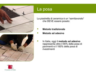 La posa 
La piastrella di ceramica è un “semilavorato” che DEVE essere posato: 
Metodo tradizionale 
Metodo ad adesivo 
In Italia, oggi il metodo ad adesivo rappresenta oltre il 90% della posa di pavimenti e il 100% della posa di rivestimenti  