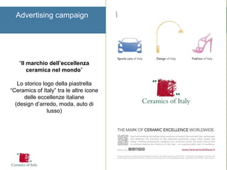 Advertising campaign 
“Il marchio dell’eccellenza ceramica nel mondo” 
Lo storico logo della piastrella “Ceramics of Italy” tra le altre icone delle eccellenze italiane 
(design d’arredo, moda, auto di lusso) 
 